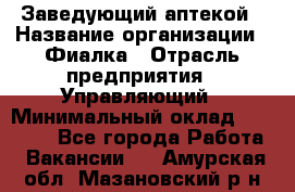 Заведующий аптекой › Название организации ­ Фиалка › Отрасль предприятия ­ Управляющий › Минимальный оклад ­ 50 000 - Все города Работа » Вакансии   . Амурская обл.,Мазановский р-н